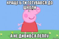 краще б ти готувався до школи а не дивився пеппу