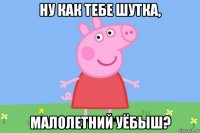 ну как тебе шутка, малолетний уёбыш?