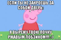 если ты не закроешь за собой дверь: я вырежу твою почку ржавым лобзиком!!! :-)