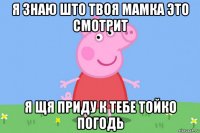 я знаю што твоя мамка это смотрит я щя приду к тебе тойко погодь