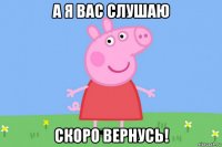 а я вас слушаю скоро вернусь!