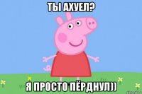 ты ахуел? я просто пёрднул))