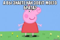 а вы знаете как зовут моего брата? 