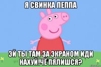 я свинка пеппа эй ты там за экраном иди нахуй!чё пялишся?