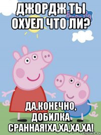 джордж ты охуел что ли? да,конечно, добилка сранная!ха,ха,ха,ха!