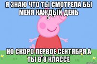 я знаю что ты смотрела бы меня каждый день но скоро первое сентября а ты в 8 классе