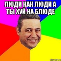 люди как люди а ты хуй на блюде 