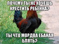 почему ты не хочешь крестить ребёнка? ты что мордва ебаная блять?