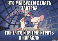 что мы будем делать завтра? тоже,что и вчера! играть в корабли