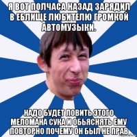 я вот полчаса назад зарядил в еблище любителю громкой автомузыки. надо будет ловить этого меломана сука и обьяснять ему повторно почему он был не прав