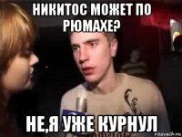 никитос может по рюмахе? не,я уже курнул