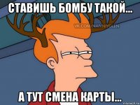 ставишь бомбу такой... а тут смена карты...