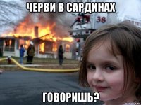 черви в сардинах говоришь?