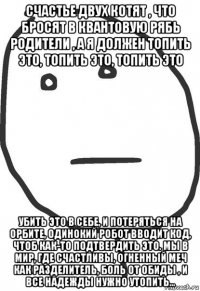 счастье двух котят , что бросят в квантовую рябь родители , а я должен топить это, топить это, топить это убить это в себе, и потеряться на орбите, одинокий робот вводит код, чтоб как-то подтвердить это. мы в мир, где счастливы, огненный меч как разделитель, боль от обиды , и все надежды нужно утопить...