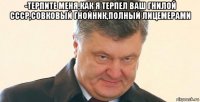 -терпите меня,как я терпел ваш гнилой ссср,совковый гнойник,полный лицемерами 