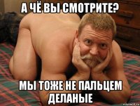 а чё вы смотрите? мы тоже не пальцем деланые