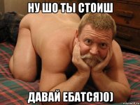 ну шо ты стоиш давай ебатся)0)