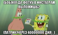 (боб)когда фотку в инстаграм выложишь? (патрик)через 40000000 дня ; )