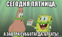 сегодня пятница, а завтра суббота! да, блеать!