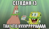 сегодня 13 так что ууууррррааааа