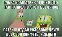 губка боб)патрик прочим что там написано а то я без очков патрик) отдай розовому другу все свои конфеты и деньги