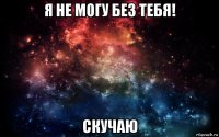 я не могу без тебя! скучаю