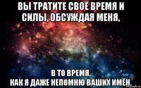 вы тратите своё время и силы, обсуждая меня, в то время, как я даже непомню ваших имён.