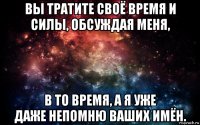 вы тратите своё время и силы, обсуждая меня, в то время, а я уже даже непомню ваших имён.