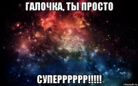 галочка, ты просто суперррррр!!!!!