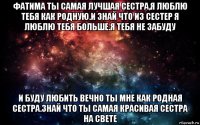 фатима ты самая лучшая сестра,я люблю тебя как родную.и знай что из сестер я люблю тебя больше.я тебя не забуду и буду любить вечно ты мне как родная сестра.знай что ты самая красивая сестра на свете