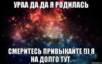 ураа да да я родилась смеритесь привыкайте !)) я на долго тут.