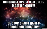 николаша, ирина тебя очень ждёт и любит!!! об этом знают даже в псковской области!!!