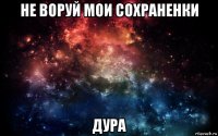 не воруй мои сохраненки дура