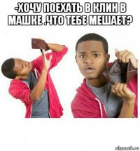 -хочу поехать в клин в машке .что тебе мешает? 