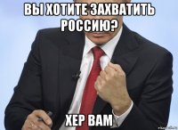 вы хотите захватить россию? хер вам