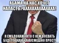 абама на нас хочет напасть?ахахахахаахаха! я ему покажу,кто с кем воевать будет!хахахахаха!смешно прост!