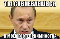 ты совневаешься в моей гостеприимности?