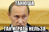 танюша так играть нельзя