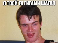 я твой тх гигами шатал 