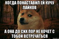 когда понаставил ей кучу лайков а она до сих пор не хочет с тобой встречаться