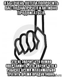 я бы очень хотела попросить вас поднапрячся и активно продвигаться. это не значит что нужно овертаймить, это значит что в рабочее время максимально тратить время продуктивно.