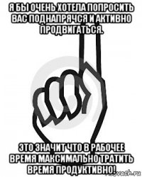 я бы очень хотела попросить вас поднапрячся и активно продвигаться. это значит что в рабочее время максимально тратить время продуктивно!