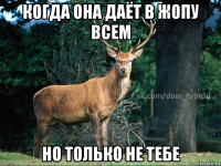 когда она даёт в жопу всем но только не тебе