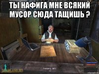 ты нафига мне всякий мусор сюда тащишь ? 