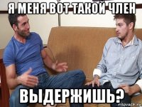 я меня вот такой член выдержишь?