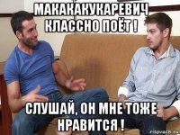 макакакукаревич классно поёт ! слушай, он мне тоже нравится !