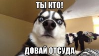 ты кто! довай отсуда