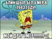 блин шып-бел у мер в 1983 году! мой друг умер!!!!!!!! =(