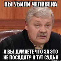 вы убили человека и вы думаете что за это не посадят? я тут судья