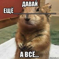 давай ещё_____________ а всё...